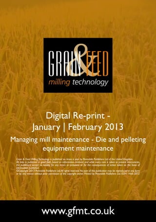 Digital Re-print -
                 January | February 2013
Managing mill maintenance - Die and pelleting
          equipment maintenance
  Grain & Feed Milling Technology is published six times a year by Perendale Publishers Ltd of the United Kingdom.
  All data is published in good faith, based on information received, and while every care is taken to prevent inaccuracies,
  the publishers accept no liability for any errors or omissions or for the consequences of action taken on the basis of
  information published.
  ©Copyright 2013 Perendale Publishers Ltd. All rights reserved. No part of this publication may be reproduced in any form
  or by any means without prior permission of the copyright owner. Printed by Perendale Publishers Ltd. ISSN: 1466-3872




                          www.gfmt.co.uk
 