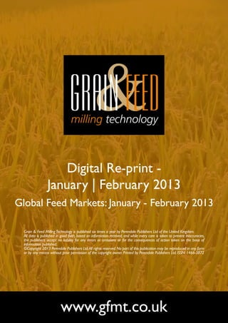 Digital Re-print -
                 January | February 2013
Global Feed Markets: January - February 2013

  Grain & Feed Milling Technology is published six times a year by Perendale Publishers Ltd of the United Kingdom.
  All data is published in good faith, based on information received, and while every care is taken to prevent inaccuracies,
  the publishers accept no liability for any errors or omissions or for the consequences of action taken on the basis of
  information published.
  ©Copyright 2013 Perendale Publishers Ltd. All rights reserved. No part of this publication may be reproduced in any form
  or by any means without prior permission of the copyright owner. Printed by Perendale Publishers Ltd. ISSN: 1466-3872




                          www.gfmt.co.uk
 