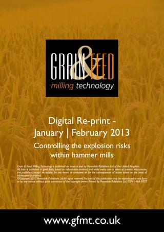 Digital Re-print -
               January | February 2013
               Controlling the explosion risks
                   within hammer mills
Grain & Feed Milling Technology is published six times a year by Perendale Publishers Ltd of the United Kingdom.
All data is published in good faith, based on information received, and while every care is taken to prevent inaccuracies,
the publishers accept no liability for any errors or omissions or for the consequences of action taken on the basis of
information published.
©Copyright 2013 Perendale Publishers Ltd. All rights reserved. No part of this publication may be reproduced in any form
or by any means without prior permission of the copyright owner. Printed by Perendale Publishers Ltd. ISSN: 1466-3872




                        www.gfmt.co.uk
 