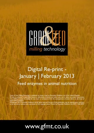 Digital Re-print -
               January | February 2013
            Feed enzymes in animal nutrition

Grain & Feed Milling Technology is published six times a year by Perendale Publishers Ltd of the United Kingdom.
All data is published in good faith, based on information received, and while every care is taken to prevent inaccuracies,
the publishers accept no liability for any errors or omissions or for the consequences of action taken on the basis of
information published.
©Copyright 2013 Perendale Publishers Ltd. All rights reserved. No part of this publication may be reproduced in any form
or by any means without prior permission of the copyright owner. Printed by Perendale Publishers Ltd. ISSN: 1466-3872




                        www.gfmt.co.uk
 