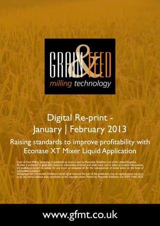 Digital Re-print -
                 January | February 2013
Raising standards to improve profitability with
     Econase XT Mixer Liquid Application
  Grain & Feed Milling Technology is published six times a year by Perendale Publishers Ltd of the United Kingdom.
  All data is published in good faith, based on information received, and while every care is taken to prevent inaccuracies,
  the publishers accept no liability for any errors or omissions or for the consequences of action taken on the basis of
  information published.
  ©Copyright 2013 Perendale Publishers Ltd. All rights reserved. No part of this publication may be reproduced in any form
  or by any means without prior permission of the copyright owner. Printed by Perendale Publishers Ltd. ISSN: 1466-3872




                          www.gfmt.co.uk
 