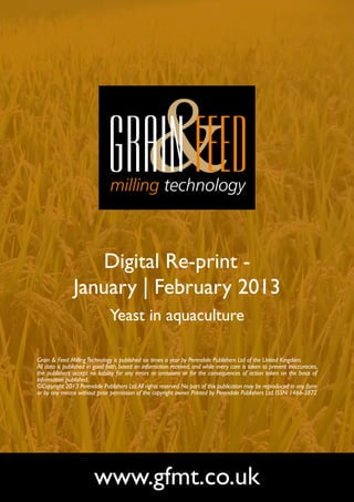 Digital Re-print -
               January | February 2013
                               Yeast in aquaculture

Grain & Feed Milling Technology is published six times a year by Perendale Publishers Ltd of the United Kingdom.
All data is published in good faith, based on information received, and while every care is taken to prevent inaccuracies,
the publishers accept no liability for any errors or omissions or for the consequences of action taken on the basis of
information published.
©Copyright 2013 Perendale Publishers Ltd. All rights reserved. No part of this publication may be reproduced in any form
or by any means without prior permission of the copyright owner. Printed by Perendale Publishers Ltd. ISSN: 1466-3872




                        www.gfmt.co.uk
 