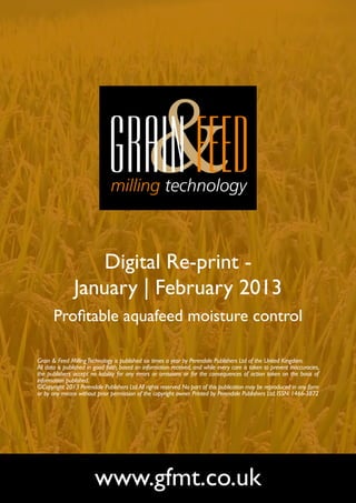 Digital Re-print -
               January | February 2013
       Profitable aquafeed moisture control

Grain & Feed Milling Technology is published six times a year by Perendale Publishers Ltd of the United Kingdom.
All data is published in good faith, based on information received, and while every care is taken to prevent inaccuracies,
the publishers accept no liability for any errors or omissions or for the consequences of action taken on the basis of
information published.
©Copyright 2013 Perendale Publishers Ltd. All rights reserved. No part of this publication may be reproduced in any form
or by any means without prior permission of the copyright owner. Printed by Perendale Publishers Ltd. ISSN: 1466-3872




                        www.gfmt.co.uk
 
