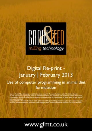Digital Re-print -
                January | February 2013
Use of computer programming in animal diet
               formulation
 Grain & Feed Milling Technology is published six times a year by Perendale Publishers Ltd of the United Kingdom.
 All data is published in good faith, based on information received, and while every care is taken to prevent inaccuracies,
 the publishers accept no liability for any errors or omissions or for the consequences of action taken on the basis of
 information published.
 ©Copyright 2013 Perendale Publishers Ltd. All rights reserved. No part of this publication may be reproduced in any form
 or by any means without prior permission of the copyright owner. Printed by Perendale Publishers Ltd. ISSN: 1466-3872




                         www.gfmt.co.uk
 