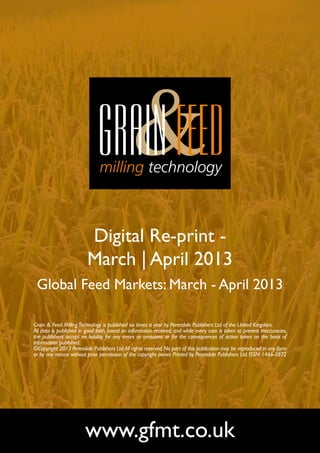 Digital Re-print -
                         March | April 2013
 Global Feed Markets: March - April 2013

Grain & Feed Milling Technology is published six times a year by Perendale Publishers Ltd of the United Kingdom.
All data is published in good faith, based on information received, and while every care is taken to prevent inaccuracies,
the publishers accept no liability for any errors or omissions or for the consequences of action taken on the basis of
information published.
©Copyright 2013 Perendale Publishers Ltd. All rights reserved. No part of this publication may be reproduced in any form
or by any means without prior permission of the copyright owner. Printed by Perendale Publishers Ltd. ISSN: 1466-3872




                        www.gfmt.co.uk
 