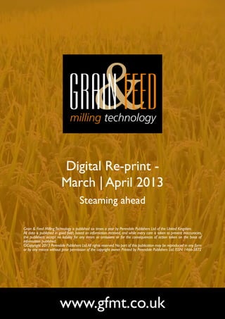 Digital Re-print -
                         March | April 2013
                                      Steaming ahead

Grain & Feed Milling Technology is published six times a year by Perendale Publishers Ltd of the United Kingdom.
All data is published in good faith, based on information received, and while every care is taken to prevent inaccuracies,
the publishers accept no liability for any errors or omissions or for the consequences of action taken on the basis of
information published.
©Copyright 2013 Perendale Publishers Ltd. All rights reserved. No part of this publication may be reproduced in any form
or by any means without prior permission of the copyright owner. Printed by Perendale Publishers Ltd. ISSN: 1466-3872




                        www.gfmt.co.uk
 
