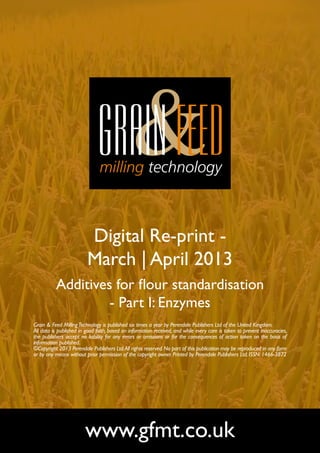 Digital Re-print -
                         March | April 2013
          Additives for flour standardisation
                   - Part I: Enzymes
Grain & Feed Milling Technology is published six times a year by Perendale Publishers Ltd of the United Kingdom.
All data is published in good faith, based on information received, and while every care is taken to prevent inaccuracies,
the publishers accept no liability for any errors or omissions or for the consequences of action taken on the basis of
information published.
©Copyright 2013 Perendale Publishers Ltd. All rights reserved. No part of this publication may be reproduced in any form
or by any means without prior permission of the copyright owner. Printed by Perendale Publishers Ltd. ISSN: 1466-3872




                        www.gfmt.co.uk
 