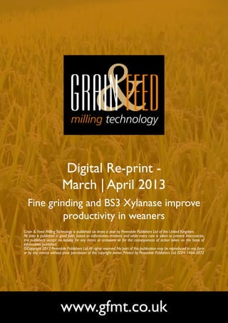 Digital Re-print -
                         March | April 2013
  Fine grinding and BS3 Xylanase improve
           productivity in weaners
Grain & Feed Milling Technology is published six times a year by Perendale Publishers Ltd of the United Kingdom.
All data is published in good faith, based on information received, and while every care is taken to prevent inaccuracies,
the publishers accept no liability for any errors or omissions or for the consequences of action taken on the basis of
information published.
©Copyright 2013 Perendale Publishers Ltd. All rights reserved. No part of this publication may be reproduced in any form
or by any means without prior permission of the copyright owner. Printed by Perendale Publishers Ltd. ISSN: 1466-3872




                        www.gfmt.co.uk
 