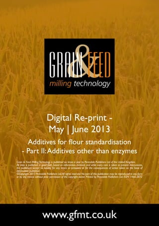 Digital Re-print -
May | June 2013
Additives for flour standardisation
- Part II:Additives other than enzymes
www.gfmt.co.uk
Grain & Feed MillingTechnology is published six times a year by Perendale Publishers Ltd of the United Kingdom.
All data is published in good faith, based on information received, and while every care is taken to prevent inaccuracies,
the publishers accept no liability for any errors or omissions or for the consequences of action taken on the basis of
information published.
©Copyright 2013 Perendale Publishers Ltd.All rights reserved.No part of this publication may be reproduced in any form
or by any means without prior permission of the copyright owner. Printed by Perendale Publishers Ltd. ISSN: 1466-3872
 
