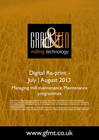 Digital Re-print -
July | August 2013
Managing mill maintenance: Maintenance
programmes
www.gfmt.co.uk
Grain & Feed MillingTechnology is published six times a year by Perendale Publishers Ltd of the United Kingdom.
All data is published in good faith, based on information received, and while every care is taken to prevent inaccuracies,
the publishers accept no liability for any errors or omissions or for the consequences of action taken on the basis of
information published.
©Copyright 2013 Perendale Publishers Ltd.All rights reserved.No part of this publication may be reproduced in any form
or by any means without prior permission of the copyright owner. Printed by Perendale Publishers Ltd. ISSN: 1466-3872
 