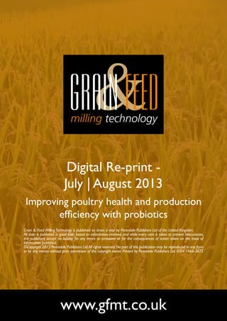 Digital Re-print -
July | August 2013
Improving poultry health and production
efficiency with probiotics
www.gfmt.co.uk
Grain & Feed MillingTechnology is published six times a year by Perendale Publishers Ltd of the United Kingdom.
All data is published in good faith, based on information received, and while every care is taken to prevent inaccuracies,
the publishers accept no liability for any errors or omissions or for the consequences of action taken on the basis of
information published.
©Copyright 2013 Perendale Publishers Ltd.All rights reserved.No part of this publication may be reproduced in any form
or by any means without prior permission of the copyright owner. Printed by Perendale Publishers Ltd. ISSN: 1466-3872
 