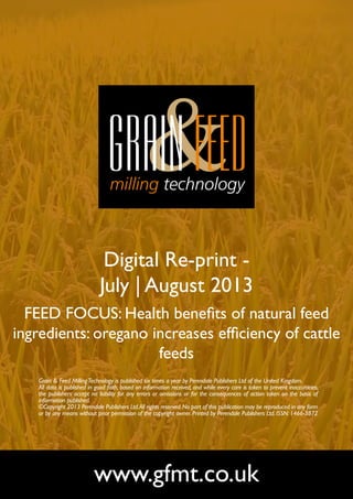 Digital Re-print -
July | August 2013
FEED FOCUS: Health benefits of natural feed
ingredients: oregano increases efficiency of cattle
feeds
www.gfmt.co.uk
Grain & Feed MillingTechnology is published six times a year by Perendale Publishers Ltd of the United Kingdom.
All data is published in good faith, based on information received, and while every care is taken to prevent inaccuracies,
the publishers accept no liability for any errors or omissions or for the consequences of action taken on the basis of
information published.
©Copyright 2013 Perendale Publishers Ltd.All rights reserved.No part of this publication may be reproduced in any form
or by any means without prior permission of the copyright owner. Printed by Perendale Publishers Ltd. ISSN: 1466-3872
 