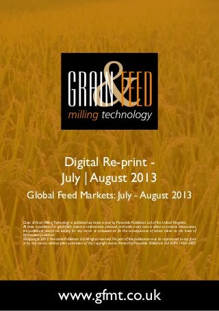 Digital Re-print -
July | August 2013
Global Feed Markets: July - August 2013
www.gfmt.co.uk
Grain & Feed MillingTechnology is published six times a year by Perendale Publishers Ltd of the United Kingdom.
All data is published in good faith, based on information received, and while every care is taken to prevent inaccuracies,
the publishers accept no liability for any errors or omissions or for the consequences of action taken on the basis of
information published.
©Copyright 2013 Perendale Publishers Ltd.All rights reserved.No part of this publication may be reproduced in any form
or by any means without prior permission of the copyright owner. Printed by Perendale Publishers Ltd. ISSN: 1466-3872
 