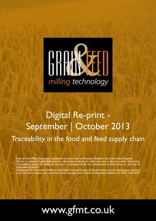 Digital Re-print September | October 2013
Traceability in the food and feed supply chain
Grain & Feed Milling Technology is published six times a year by Perendale Publishers Ltd of the United Kingdom.
All data is published in good faith, based on information received, and while every care is taken to prevent inaccuracies,
the publishers accept no liability for any errors or omissions or for the consequences of action taken on the basis of
information published.
©Copyright 2013 Perendale Publishers Ltd. All rights reserved. No part of this publication may be reproduced in any form
or by any means without prior permission of the copyright owner. Printed by Perendale Publishers Ltd. ISSN: 1466-3872

www.gfmt.co.uk

 