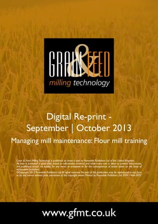 Digital Re-print September | October 2013
Managing mill maintenance: Flour mill training
Grain & Feed Milling Technology is published six times a year by Perendale Publishers Ltd of the United Kingdom.
All data is published in good faith, based on information received, and while every care is taken to prevent inaccuracies,
the publishers accept no liability for any errors or omissions or for the consequences of action taken on the basis of
information published.
©Copyright 2013 Perendale Publishers Ltd. All rights reserved. No part of this publication may be reproduced in any form
or by any means without prior permission of the copyright owner. Printed by Perendale Publishers Ltd. ISSN: 1466-3872

www.gfmt.co.uk

 