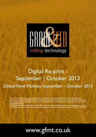 Digital Re-print September | October 2013
Global Feed Markets: September - October 2013
Grain & Feed Milling Technology is published six times a year by Perendale Publishers Ltd of the United Kingdom.
All data is published in good faith, based on information received, and while every care is taken to prevent inaccuracies,
the publishers accept no liability for any errors or omissions or for the consequences of action taken on the basis of
information published.
©Copyright 2013 Perendale Publishers Ltd. All rights reserved. No part of this publication may be reproduced in any form
or by any means without prior permission of the copyright owner. Printed by Perendale Publishers Ltd. ISSN: 1466-3872

www.gfmt.co.uk

 