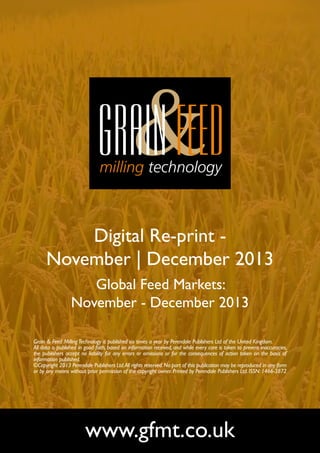 Digital Re-print November | December 2013
Global Feed Markets:
November - December 2013
Grain & Feed Milling Technology is published six times a year by Perendale Publishers Ltd of the United Kingdom.
All data is published in good faith, based on information received, and while every care is taken to prevent inaccuracies,
the publishers accept no liability for any errors or omissions or for the consequences of action taken on the basis of
information published.
©Copyright 2013 Perendale Publishers Ltd. All rights reserved. No part of this publication may be reproduced in any form
or by any means without prior permission of the copyright owner. Printed by Perendale Publishers Ltd. ISSN: 1466-3872

www.gfmt.co.uk

 