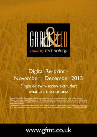 Digital Re-print November | December 2013
Single or twin-screw extruder:
what are the options?
Grain & Feed Milling Technology is published six times a year by Perendale Publishers Ltd of the United Kingdom.
All data is published in good faith, based on information received, and while every care is taken to prevent inaccuracies,
the publishers accept no liability for any errors or omissions or for the consequences of action taken on the basis of
information published.
©Copyright 2013 Perendale Publishers Ltd. All rights reserved. No part of this publication may be reproduced in any form
or by any means without prior permission of the copyright owner. Printed by Perendale Publishers Ltd. ISSN: 1466-3872

www.gfmt.co.uk

 