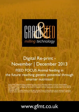 Digital Re-print November | December 2013
FEED FOCUS: Animal feeding in
the future: reaching genetic potential through
smarter nutrition?
Grain & Feed Milling Technology is published six times a year by Perendale Publishers Ltd of the United Kingdom.
All data is published in good faith, based on information received, and while every care is taken to prevent inaccuracies,
the publishers accept no liability for any errors or omissions or for the consequences of action taken on the basis of
information published.
©Copyright 2013 Perendale Publishers Ltd. All rights reserved. No part of this publication may be reproduced in any form
or by any means without prior permission of the copyright owner. Printed by Perendale Publishers Ltd. ISSN: 1466-3872

www.gfmt.co.uk

 