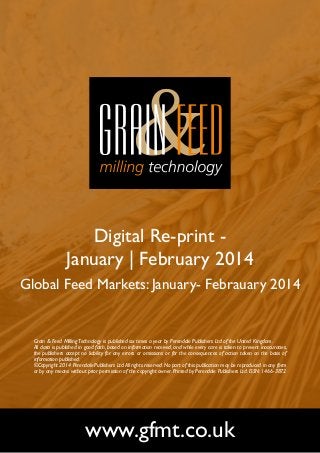Digital Re-print January | February 2014
Global Feed Markets: January- Febrauary 2014

Grain & Feed Milling Technology is published six times a year by Perendale Publishers Ltd of the United Kingdom.
All data is published in good faith, based on information received, and while every care is taken to prevent inaccuracies,
the publishers accept no liability for any errors or omissions or for the consequences of action taken on the basis of
information published.
©Copyright 2014 Perendale Publishers Ltd. All rights reserved. No part of this publication may be reproduced in any form
or by any means without prior permission of the copyright owner. Printed by Perendale Publishers Ltd. ISSN: 1466-3872

www.gfmt.co.uk

 