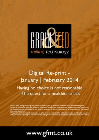 Digital Re-print January | February 2014
Having no choice is not reasonable
- The quest for a healthier snack
Grain & Feed Milling Technology is published six times a year by Perendale Publishers Ltd of the United Kingdom.
All data is published in good faith, based on information received, and while every care is taken to prevent inaccuracies,
the publishers accept no liability for any errors or omissions or for the consequences of action taken on the basis of
information published.
©Copyright 2014 Perendale Publishers Ltd. All rights reserved. No part of this publication may be reproduced in any form
or by any means without prior permission of the copyright owner. Printed by Perendale Publishers Ltd. ISSN: 1466-3872

www.gfmt.co.uk

 