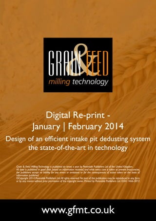 Digital Re-print January | February 2014
Design of an efficient intake pit dedusting system
the state-of-the-art in technology
Grain & Feed Milling Technology is published six times a year by Perendale Publishers Ltd of the United Kingdom.
All data is published in good faith, based on information received, and while every care is taken to prevent inaccuracies,
the publishers accept no liability for any errors or omissions or for the consequences of action taken on the basis of
information published.
©Copyright 2014 Perendale Publishers Ltd. All rights reserved. No part of this publication may be reproduced in any form
or by any means without prior permission of the copyright owner. Printed by Perendale Publishers Ltd. ISSN: 1466-3872

www.gfmt.co.uk

 