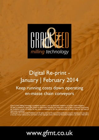 Digital Re-print January | February 2014
Keep running costs down operating
en-masse chain conveyors
Grain & Feed Milling Technology is published six times a year by Perendale Publishers Ltd of the United Kingdom.
All data is published in good faith, based on information received, and while every care is taken to prevent inaccuracies,
the publishers accept no liability for any errors or omissions or for the consequences of action taken on the basis of
information published.
©Copyright 2014 Perendale Publishers Ltd. All rights reserved. No part of this publication may be reproduced in any form
or by any means without prior permission of the copyright owner. Printed by Perendale Publishers Ltd. ISSN: 1466-3872

www.gfmt.co.uk

 