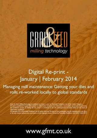 Digital Re-print January | February 2014
Managing mill maintenance: Getting your dies and
rolls re-worked locally to global standards
Grain & Feed Milling Technology is published six times a year by Perendale Publishers Ltd of the United Kingdom.
All data is published in good faith, based on information received, and while every care is taken to prevent inaccuracies,
the publishers accept no liability for any errors or omissions or for the consequences of action taken on the basis of
information published.
©Copyright 2014 Perendale Publishers Ltd. All rights reserved. No part of this publication may be reproduced in any form
or by any means without prior permission of the copyright owner. Printed by Perendale Publishers Ltd. ISSN: 1466-3872

www.gfmt.co.uk

 