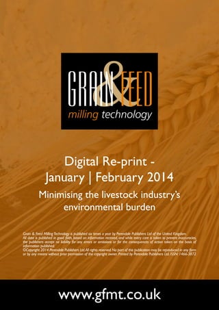 Digital Re-print January | February 2014
Minimising the livestock industry’s
environmental burden
Grain & Feed Milling Technology is published six times a year by Perendale Publishers Ltd of the United Kingdom.
All data is published in good faith, based on information received, and while every care is taken to prevent inaccuracies,
the publishers accept no liability for any errors or omissions or for the consequences of action taken on the basis of
information published.
©Copyright 2014 Perendale Publishers Ltd. All rights reserved. No part of this publication may be reproduced in any form
or by any means without prior permission of the copyright owner. Printed by Perendale Publishers Ltd. ISSN: 1466-3872

www.gfmt.co.uk

 