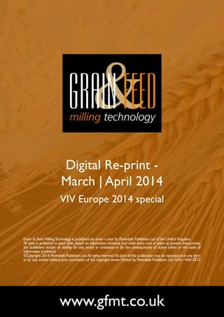 Digital Re-print -
March | April 2014
VIV Europe 2014 special
www.gfmt.co.uk
Grain & Feed MillingTechnology is published six times a year by Perendale Publishers Ltd of the United Kingdom.
All data is published in good faith, based on information received, and while every care is taken to prevent inaccuracies,
the publishers accept no liability for any errors or omissions or for the consequences of action taken on the basis of
information published.
©Copyright 2014 Perendale Publishers Ltd.All rights reserved.No part of this publication may be reproduced in any form
or by any means without prior permission of the copyright owner. Printed by Perendale Publishers Ltd. ISSN: 1466-3872
 