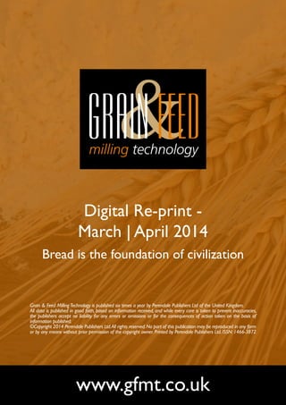 Digital Re-print -
March | April 2014
Bread is the foundation of civilization
www.gfmt.co.uk
Grain & Feed MillingTechnology is published six times a year by Perendale Publishers Ltd of the United Kingdom.
All data is published in good faith, based on information received, and while every care is taken to prevent inaccuracies,
the publishers accept no liability for any errors or omissions or for the consequences of action taken on the basis of
information published.
©Copyright 2014 Perendale Publishers Ltd.All rights reserved.No part of this publication may be reproduced in any form
or by any means without prior permission of the copyright owner. Printed by Perendale Publishers Ltd. ISSN: 1466-3872
 
