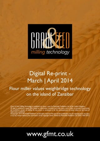 Digital Re-print -
March | April 2014
Flour miller values weighbridge technology
on the island of Zanzibar
www.gfmt.co.uk
Grain & Feed MillingTechnology is published six times a year by Perendale Publishers Ltd of the United Kingdom.
All data is published in good faith, based on information received, and while every care is taken to prevent inaccuracies,
the publishers accept no liability for any errors or omissions or for the consequences of action taken on the basis of
information published.
©Copyright 2014 Perendale Publishers Ltd.All rights reserved.No part of this publication may be reproduced in any form
or by any means without prior permission of the copyright owner. Printed by Perendale Publishers Ltd. ISSN: 1466-3872
 