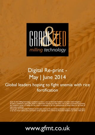 Digital Re-print -
May | June 2014
Global leaders hoping to fight anemia with rice
fortification
www.gfmt.co.uk
Grain & Feed MillingTechnology is published six times a year by Perendale Publishers Ltd of the United Kingdom.
All data is published in good faith, based on information received, and while every care is taken to prevent inaccuracies,
the publishers accept no liability for any errors or omissions or for the consequences of action taken on the basis of
information published.
©Copyright 2014 Perendale Publishers Ltd.All rights reserved.No part of this publication may be reproduced in any form
or by any means without prior permission of the copyright owner. Printed by Perendale Publishers Ltd. ISSN: 1466-3872
 