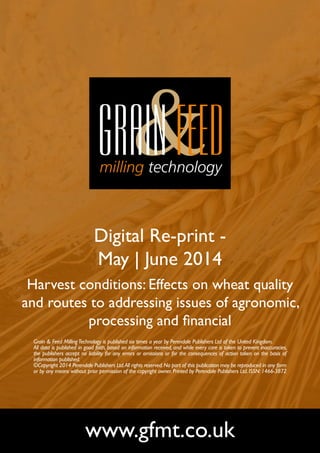 Digital Re-print -
May | June 2014
Harvest conditions: Effects on wheat quality
and routes to addressing issues of agronomic,
processing and financial
www.gfmt.co.uk
Grain & Feed MillingTechnology is published six times a year by Perendale Publishers Ltd of the United Kingdom.
All data is published in good faith, based on information received, and while every care is taken to prevent inaccuracies,
the publishers accept no liability for any errors or omissions or for the consequences of action taken on the basis of
information published.
©Copyright 2014 Perendale Publishers Ltd.All rights reserved.No part of this publication may be reproduced in any form
or by any means without prior permission of the copyright owner. Printed by Perendale Publishers Ltd. ISSN: 1466-3872
 