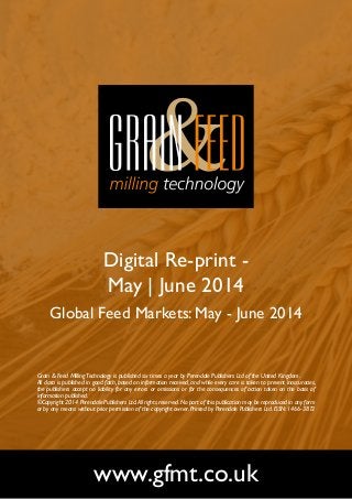Digital Re-print -
May | June 2014
Global Feed Markets: May - June 2014
www.gfmt.co.uk
Grain & Feed MillingTechnology is published six times a year by Perendale Publishers Ltd of the United Kingdom.
All data is published in good faith, based on information received, and while every care is taken to prevent inaccuracies,
the publishers accept no liability for any errors or omissions or for the consequences of action taken on the basis of
information published.
©Copyright 2014 Perendale Publishers Ltd.All rights reserved.No part of this publication may be reproduced in any form
or by any means without prior permission of the copyright owner. Printed by Perendale Publishers Ltd. ISSN: 1466-3872
 