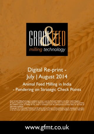 Digital Re-print - 
July | August 2014 
Animal Feed Milling in India 
- Pondering on Strategic Check Points 
Grain & Feed Milling Technology is published six times a year by Perendale Publishers Ltd of the United Kingdom. 
All data is published in good faith, based on information received, and while every care is taken to prevent inaccuracies, 
the publishers accept no liability for any errors or omissions or for the consequences of action taken on the basis of 
information published. 
©Copyright 2014 Perendale Publishers Ltd. All rights reserved. No part of this publication may be reproduced in any form 
or by any means without prior permission of the copyright owner. Printed by Perendale Publishers Ltd. ISSN: 1466-3872 
www.gfmt.co.uk 
 