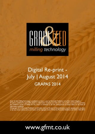 Digital Re-print - 
July | August 2014 
GRAPAS 2014 
Grain & Feed Milling Technology is published six times a year by Perendale Publishers Ltd of the United Kingdom. 
All data is published in good faith, based on information received, and while every care is taken to prevent inaccuracies, 
the publishers accept no liability for any errors or omissions or for the consequences of action taken on the basis of 
information published. 
©Copyright 2014 Perendale Publishers Ltd. All rights reserved. No part of this publication may be reproduced in any form 
or by any means without prior permission of the copyright owner. Printed by Perendale Publishers Ltd. ISSN: 1466-3872 
www.gfmt.co.uk 
 