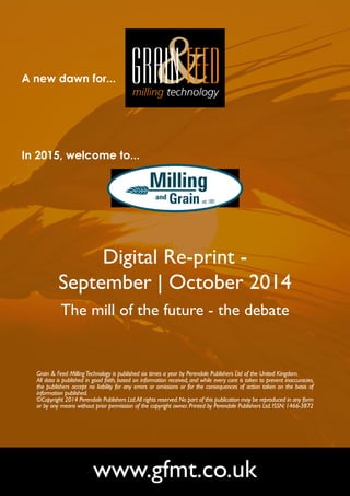 A new dawn for... 
In 2015, welcome to... 
Digital Re-print - 
September | October 2014 
The mill of the future - the debate 
Grain & Feed Milling Technology is published six times a year by Perendale Publishers Ltd of the United Kingdom. 
All data is published in good faith, based on information received, and while every care is taken to prevent inaccuracies, 
the publishers accept no liability for any errors or omissions or for the consequences of action taken on the basis of 
information published. 
©Copyright 2014 Perendale Publishers Ltd. All rights reserved. No part of this publication may be reproduced in any form 
or by any means without prior permission of the copyright owner. Printed by Perendale Publishers Ltd. ISSN: 1466-3872 
www.gfmt.co.uk 
 