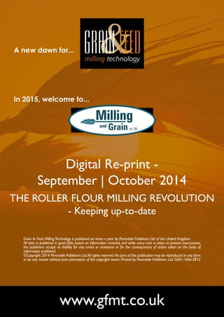 A new dawn for... 
In 2015, welcome to... 
Digital Re-print - 
September | October 2014 
THE ROLLER FLOUR MILLING REVOLUTION 
- Keeping up-to-date 
Grain & Feed Milling Technology is published six times a year by Perendale Publishers Ltd of the United Kingdom. 
All data is published in good faith, based on information received, and while every care is taken to prevent inaccuracies, 
the publishers accept no liability for any errors or omissions or for the consequences of action taken on the basis of 
information published. 
©Copyright 2014 Perendale Publishers Ltd. All rights reserved. No part of this publication may be reproduced in any form 
or by any means without prior permission of the copyright owner. Printed by Perendale Publishers Ltd. ISSN: 1466-3872 
www.gfmt.co.uk 
 
