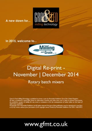 A new dawn for... 
In 2015, welcome to... 
Digital Re-print - 
November | December 2014 
Rotary batch mixers 
Grain & Feed Milling Technology is published six times a year by Perendale Publishers Ltd of the United Kingdom. 
All data is published in good faith, based on information received, and while every care is taken to prevent inaccuracies, 
the publishers accept no liability for any errors or omissions or for the consequences of action taken on the basis of 
information published. 
©Copyright 2014 Perendale Publishers Ltd. All rights reserved. No part of this publication may be reproduced in any form 
or by any means without prior permission of the copyright owner. Printed by Perendale Publishers Ltd. ISSN: 1466-3872 
www.gfmt.co.uk 
 