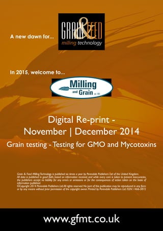 A new dawn for... 
In 2015, welcome to... 
Digital Re-print - 
November | December 2014 
Grain testing - Testing for GMO and Mycotoxins 
Grain & Feed Milling Technology is published six times a year by Perendale Publishers Ltd of the United Kingdom. 
All data is published in good faith, based on information received, and while every care is taken to prevent inaccuracies, 
the publishers accept no liability for any errors or omissions or for the consequences of action taken on the basis of 
information published. 
©Copyright 2014 Perendale Publishers Ltd. All rights reserved. No part of this publication may be reproduced in any form 
or by any means without prior permission of the copyright owner. Printed by Perendale Publishers Ltd. ISSN: 1466-3872 
www.gfmt.co.uk 
 