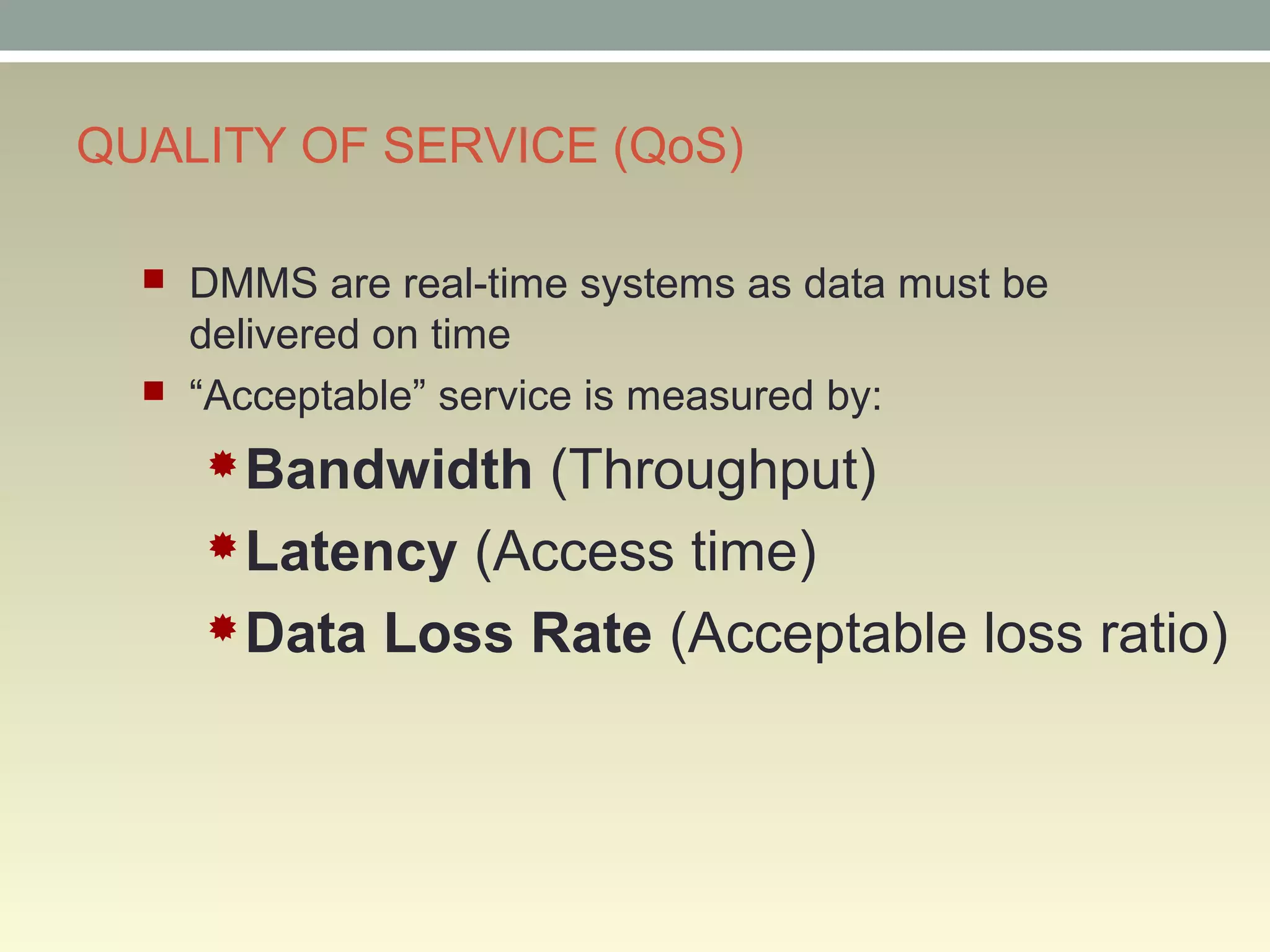 QUALITY OF SERVICE (QoS)
 DMMS are real-time systems as data must be
delivered on time
 “Acceptable” service is measured by:
Bandwidth (Throughput)
Latency (Access time)
Data Loss Rate (Acceptable loss ratio)
 