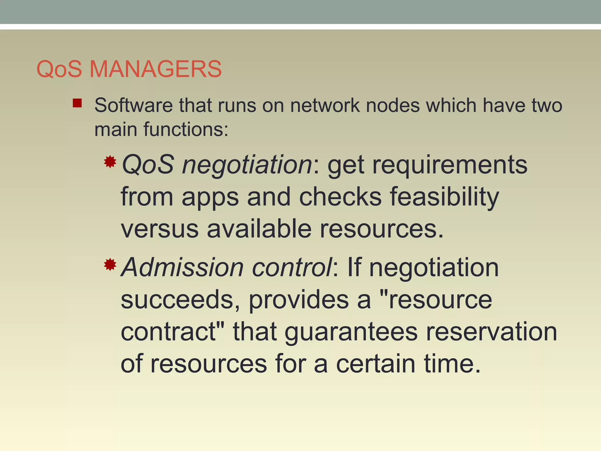 QoS MANAGERS
 Software that runs on network nodes which have two
main functions:
QoS negotiation: get requirements
from apps and checks feasibility
versus available resources.
Admission control: If negotiation
succeeds, provides a "resource
contract" that guarantees reservation
of resources for a certain time.
 
