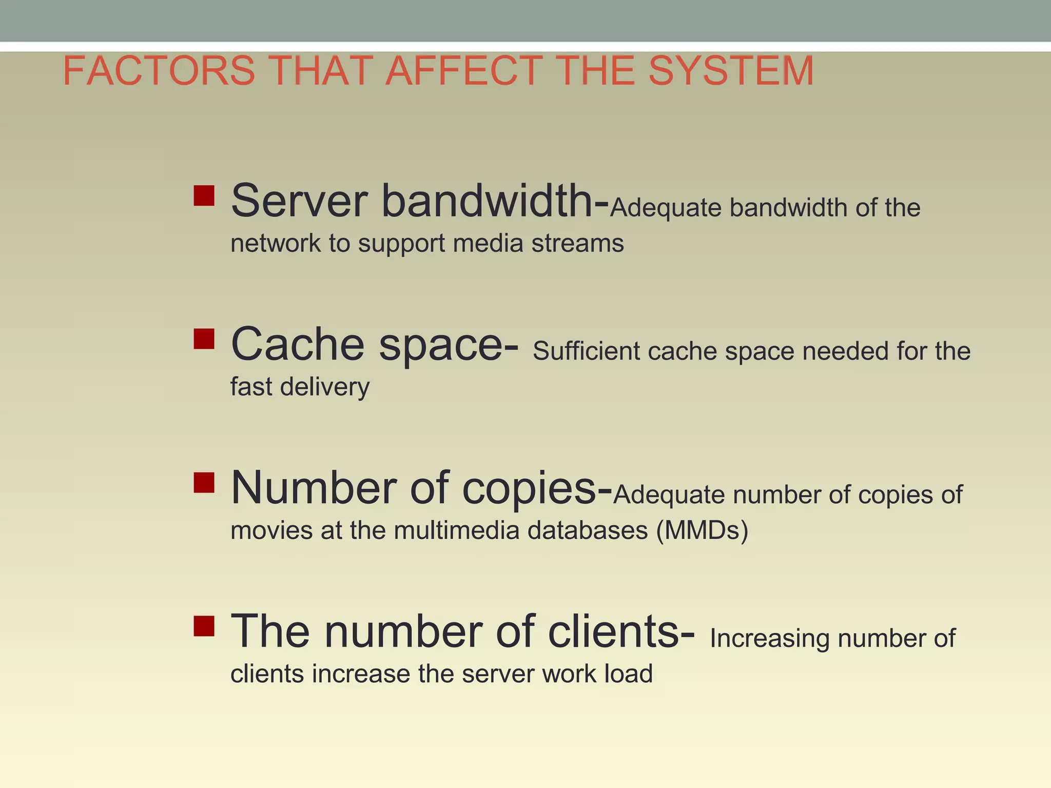 FACTORS THAT AFFECT THE SYSTEM
 Server bandwidth-Adequate bandwidth of the
network to support media streams
 Cache space- Sufficient cache space needed for the
fast delivery
 Number of copies-Adequate number of copies of
movies at the multimedia databases (MMDs)
 The number of clients- Increasing number of
clients increase the server work load
 