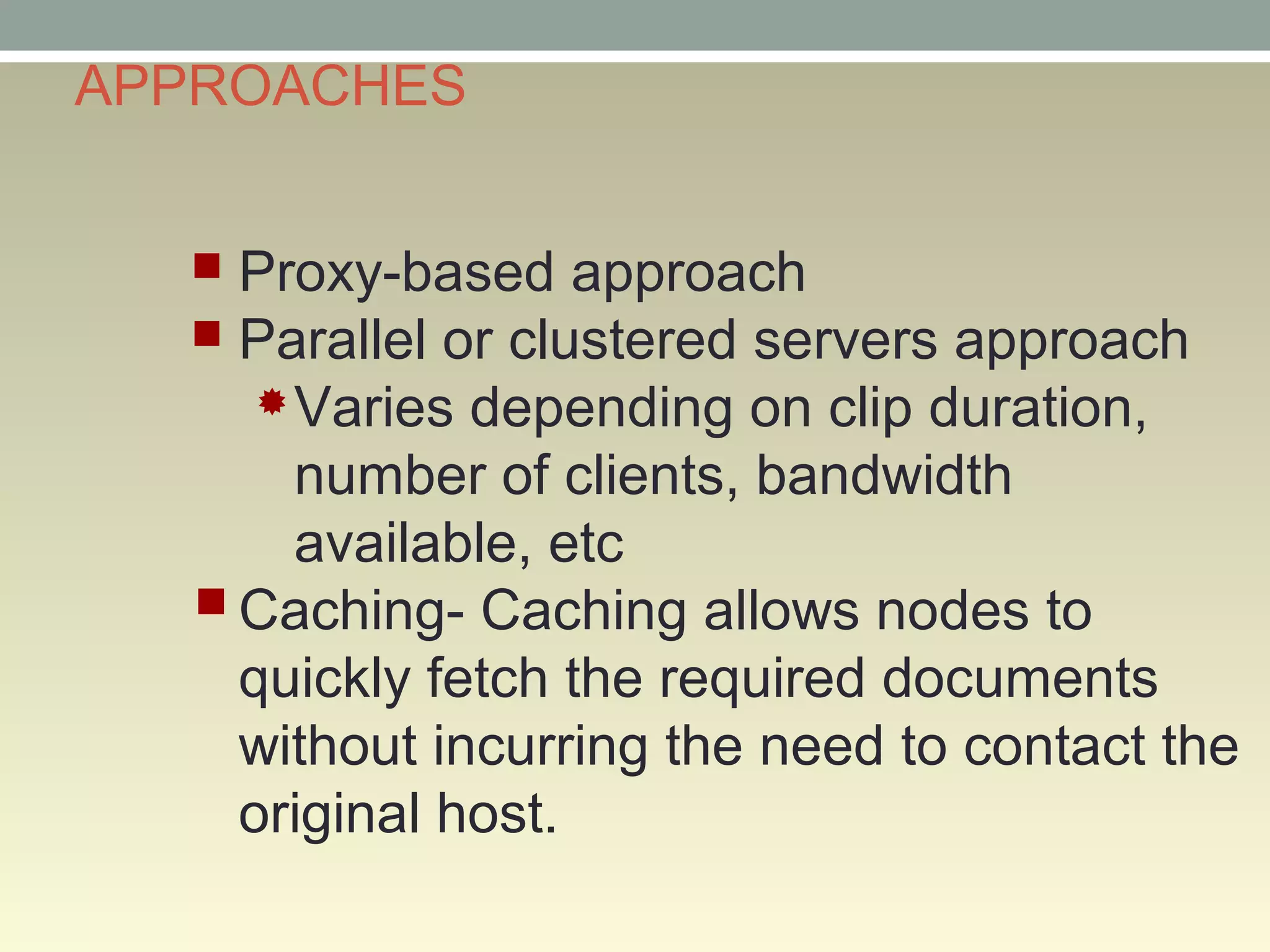 APPROACHES
 Proxy-based approach
 Parallel or clustered servers approach
Varies depending on clip duration,
number of clients, bandwidth
available, etc
Caching- Caching allows nodes to
quickly fetch the required documents
without incurring the need to contact the
original host.
 