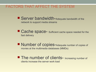 FACTORS THAT AFFECT THE SYSTEM
 Server bandwidth-Adequate bandwidth of the
network to support media streams
 Cache space- Sufficient cache space needed for the
fast delivery
 Number of copies-Adequate number of copies of
movies at the multimedia databases (MMDs)
 The number of clients- Increasing number of
clients increase the server work load
 