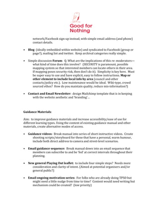  
                                                    	
  
            network/Facebook	
  sign-­‐up	
  instead,	
  with	
  simple	
  email	
  address	
  (and	
  phone)	
  
            contact	
  details.	
  
	
  
•      Blog	
  	
  (ideally	
  embedded	
  within	
  website)	
  and	
  syndicated	
  to	
  Facebook	
  (group	
  or	
  
          page?),	
  mailing	
  list	
  and	
  twitter.	
  	
  Keep	
  archival	
  categories	
  really	
  simple.	
  	
  	
  
	
  
•      Simple	
  discussion	
  Forum:	
  	
  Q.	
  What	
  are	
  the	
  implications	
  of	
  this	
  re:	
  moderators—
          what	
  kind	
  of	
  time	
  does	
  this	
  involve?	
  	
  	
  (SECURITY	
  is	
  paramount,	
  possible	
  
          mapping	
  system	
  so	
  that	
  interested	
  members	
  can	
  locate	
  others	
  in	
  their	
  area.	
  	
  
          If	
  mapping	
  poses	
  security	
  risk,	
  then	
  don’t	
  do	
  it).	
  	
  Simplicity	
  is	
  key	
  here.	
  	
  Must	
  
          be	
  super	
  easy	
  to	
  use	
  and	
  have	
  explicit,	
  easy	
  to	
  follow	
  instructions.	
  Map	
  or	
  
          other	
  element	
  to	
  include	
  local	
  info	
  by	
  area	
  (council	
  and	
  other	
  
          contacts/policy	
  etc.).	
  	
  Low	
  maintenance	
  would	
  be	
  ideal.	
  	
  Wiki-­‐type,	
  crowd	
  
          sourced	
  ethos?	
  	
  How	
  do	
  you	
  maintain	
  quality,	
  reduce	
  mis-­‐information?)	
  
	
  
•      Contact	
  and	
  Email	
  Newsletter:	
  	
  design	
  Mailchimp	
  template	
  that	
  is	
  in	
  keeping	
  
          with	
  the	
  website	
  aesthetic	
  and	
  ‘branding’…	
  
	
  
	
  
	
  
Guidance	
  Materials:	
  
	
  
Aim:	
  	
  to	
  improve	
  guidance	
  materials	
  and	
  increase	
  accessibility/ease	
  of	
  use	
  for	
  
different	
  learning	
  types.	
  Using	
  the	
  content	
  of	
  existing	
  guidance	
  manual	
  and	
  other	
  
materials,	
  create	
  alternative	
  modes	
  of	
  access.	
  
	
  
• Guidance	
  videos:	
  	
  Break	
  manual	
  into	
  series	
  of	
  short	
  instructive	
  videos.	
  	
  Create	
  
             shooting	
  scripts/storyboard	
  for	
  these	
  that	
  have	
  a	
  personal,	
  warm	
  humour,	
  
             include	
  both	
  direct	
  address	
  to	
  camera	
  and	
  street-­‐level	
  scenarios.	
  	
  	
  
	
  
• Email	
  guidance	
  sequence:	
  	
  Break	
  manual	
  down	
  into	
  an	
  email	
  sequence	
  that	
  
             members	
  can	
  subscribe	
  to	
  and	
  be	
  ‘fed’	
  at	
  correct	
  intervals	
  throughout	
  their	
  
             planning.	
  	
  	
  
	
  
• New	
  general	
  Playing	
  Out	
  leaflet:	
  	
  to	
  include	
  four	
  simple	
  steps?	
  	
  Needs	
  more	
  
             consideration	
  and	
  clarity	
  of	
  intent.	
  (Aimed	
  at	
  potential	
  organisers	
  and/or	
  
             general	
  public?)	
  
	
  
• Email	
  ongoing	
  motivation	
  series:	
  	
  For	
  folks	
  who	
  are	
  already	
  doing	
  TPSO	
  but	
  
             might	
  need	
  a	
  little	
  nudge	
  from	
  time	
  to	
  time?	
  	
  Content	
  would	
  need	
  writing	
  but	
  
             mechanism	
  could	
  be	
  created?	
  	
  (low	
  priority)	
  
 