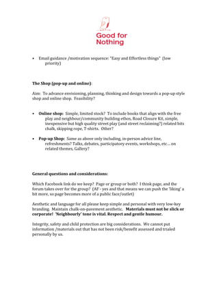  
                                                                        	
  
	
  
•      Email	
  guidance	
  /motivation	
  sequence:	
  “Easy	
  and	
  Effortless	
  things”	
  	
  (low	
  
         priority)	
  
	
  
	
  
	
  
The	
  Shop	
  (pop-­up	
  and	
  online):	
  
	
  
Aim:	
  	
  To	
  advance	
  envisioning,	
  planning,	
  thinking	
  and	
  design	
  towards	
  a	
  pop-­‐up	
  style	
  
shop	
  and	
  online	
  shop.	
  	
  Feasibility?	
  
	
  
	
  
• Online	
  shop:	
  	
  Simple,	
  limited	
  stock?	
  	
  To	
  include	
  books	
  that	
  align	
  with	
  the	
  free	
  
             play	
  and	
  neighbour/community	
  building	
  ethos,	
  Road	
  Closure	
  Kit,	
  simple,	
  
             inexpensive	
  but	
  high	
  quality	
  street	
  play	
  (and	
  street	
  reclaiming?)	
  related	
  bits	
  
             chalk,	
  skipping	
  rope,	
  T-­‐shirts.	
  	
  Other?	
  
	
  
• Pop-­up	
  Shop:	
  	
  Same	
  as	
  above	
  only	
  including,	
  in-­‐person	
  advice	
  line,	
  
             refreshments?	
  Talks,	
  debates,	
  participatory	
  events,	
  workshops,	
  etc…	
  on	
  
             related	
  themes,	
  Gallery?	
  
	
  
	
  
	
  
	
  
General	
  questions	
  and	
  considerations:	
  	
  	
  
	
  
Which	
  Facebook	
  link	
  do	
  we	
  keep?	
  	
  Page	
  or	
  group	
  or	
  both?	
  	
  I	
  think	
  page,	
  and	
  the	
  
forum	
  takes	
  over	
  for	
  the	
  group?	
  	
  (AF	
  -­‐	
  yes	
  and	
  that	
  means	
  we	
  can	
  push	
  the	
  ‘liking’	
  a	
  
bit	
  more,	
  so	
  page	
  becomes	
  more	
  of	
  a	
  public	
  face/outlet)	
  
	
  
Aesthetic	
  and	
  language	
  for	
  all	
  please	
  keep	
  simple	
  and	
  personal	
  with	
  very	
  low-­‐key	
  
branding.	
  	
  Maintain	
  chalk-­‐on-­‐pavement	
  aesthetic.	
  	
  	
  Materials	
  must	
  not	
  be	
  slick	
  or	
  
corporate!	
  	
  ‘Neighbourly’	
  tone	
  is	
  vital.	
  Respect	
  and	
  gentle	
  humour.	
  
	
  
Integrity,	
  safety	
  and	
  child	
  protection	
  are	
  big	
  considerations.	
  	
  We	
  cannot	
  put	
  
information	
  /materials	
  out	
  that	
  has	
  not	
  been	
  risk/benefit	
  assessed	
  and	
  trialed	
  
personally	
  by	
  us.	
  	
  	
  
	
  
	
  
 