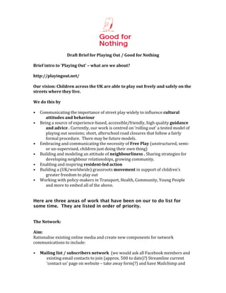  
                                                                 	
  
                             Draft	
  Brief	
  for	
  Playing	
  Out	
  /	
  Good	
  for	
  Nothing	
  
	
  
Brief	
  intro	
  to	
  ‘Playing	
  Out’	
  –	
  what	
  are	
  we	
  about?	
  
	
  
http://playingout.net/	
  
	
  
Our	
  vision:	
  Children	
  across	
  the	
  UK	
  are	
  able	
  to	
  play	
  out	
  freely	
  and	
  safely	
  on	
  the	
  
streets	
  where	
  they	
  live.	
  
	
  
We	
  do	
  this	
  by	
  
	
  
• Communicating	
  the	
  importance	
  of	
  street	
  play	
  widely	
  to	
  influence	
  cultural	
  
                 attitudes	
  and	
  behaviour	
  
• Being	
  a	
  source	
  of	
  experience-­‐based,	
  accessible/friendly,	
  high	
  quality	
  guidance	
  
                 and	
  advice	
  .	
  Currently,	
  our	
  work	
  is	
  centred	
  on	
  ‘rolling	
  out’	
  a	
  tested	
  model	
  of	
  
                 playing	
  out	
  sessions;	
  short,	
  afterschool	
  road	
  closures	
  that	
  follow	
  a	
  fairly	
  
                 formal	
  procedure.	
  	
  There	
  may	
  be	
  future	
  models.	
  	
  
• Embracing	
  and	
  communicating	
  the	
  necessity	
  of	
  Free	
  Play	
  (unstructured,	
  semi-­‐	
  
                 or	
  un-­‐supervised,	
  children	
  just	
  doing	
  their	
  own	
  thing)	
  
• Building	
  and	
  modeling	
  an	
  attitude	
  of	
  neighbourliness	
  .	
  Sharing	
  strategies	
  for	
  
                 developing	
  neighbour	
  relationships,	
  growing	
  community.	
  
• Enabling	
  and	
  inspiring	
  resident-­led	
  action	
  	
  
• Building	
  a	
  (UK/worldwide)	
  grassroots	
  movement	
  in	
  support	
  of	
  children’s	
  
                 greater	
  freedom	
  to	
  play	
  out	
  
• Working	
  with	
  policy-­‐makers	
  in	
  Transport,	
  Health,	
  Community,	
  Young	
  People	
  
                 and	
  more	
  to	
  embed	
  all	
  of	
  the	
  above.	
  
	
  
	
  
Here are three areas of work that have been on our to do list for
some time. They are listed in order of priority. 	
  	
  
	
  
	
  
The	
  Network:	
  	
  	
  
	
  
Aim:	
  	
  	
  
Rationalise	
  existing	
  online	
  media	
  and	
  create	
  new	
  components	
  for	
  network	
  
communications	
  to	
  include:	
  
	
  
• Mailing	
  list	
  /	
  subscribers	
  network	
  	
  (we	
  would	
  ask	
  all	
  Facebook	
  members	
  and	
  
                  existing	
  email	
  contacts	
  to	
  join	
  (approx.	
  500	
  to	
  date)?)	
  Streamline	
  current	
  
                  ‘contact	
  us’	
  page	
  on	
  website	
  –	
  take	
  away	
  form(?)	
  and	
  have	
  Mailchimp	
  and	
  
 