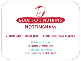 A STORY ABOUT SMART FOLK … DOING STUFF THAT MATTERS
TOLD BY SARAH & LISA
ON TUESDAY 4TH MARCH 2014
AT ANTENNA, NOTTINGHAM
AT THE INVITATION OF FIRST TUESDAY
 
